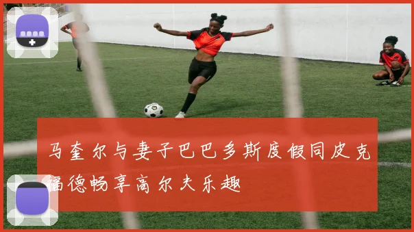 马奎尔与妻子巴巴多斯度假同皮克福德畅享高尔夫乐趣