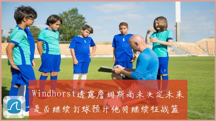 Windhorst透露詹姆斯尚未决定未来是否继续打球预计他将继续征战篮球赛场