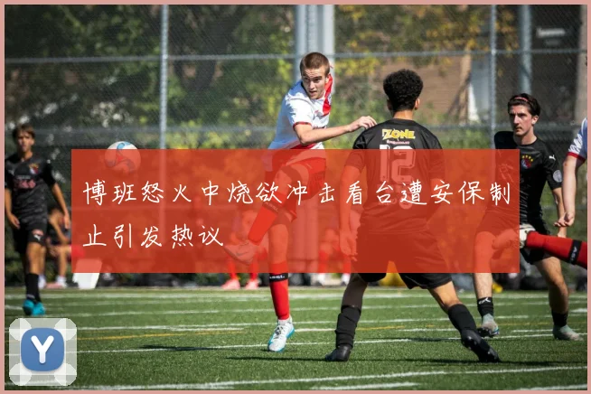 博班怒火中烧欲冲击看台遭安保制止引发热议
