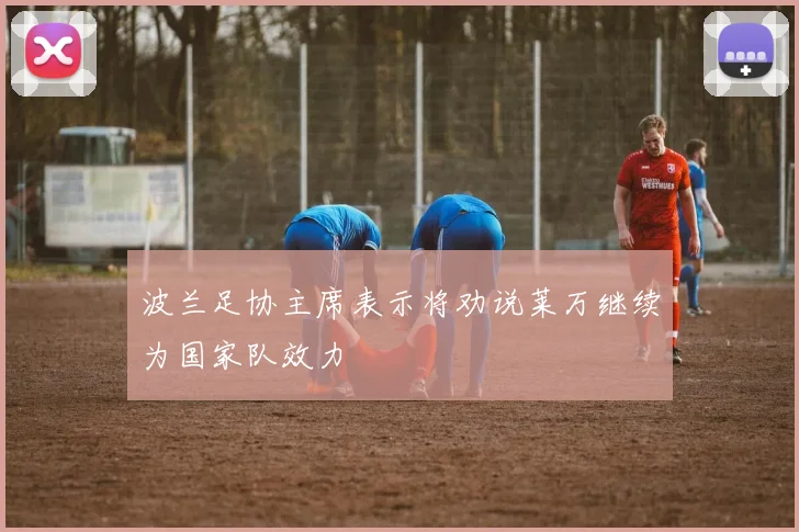 波兰足协主席表示将劝说莱万继续为国家队效力