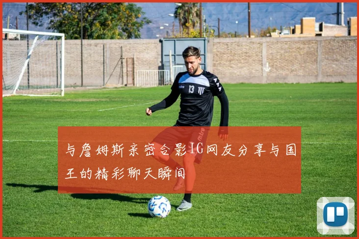 与詹姆斯亲密合影IG网友分享与国王的精彩聊天瞬间