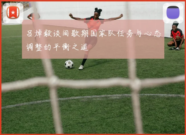 吕焯毅谈间歇期国家队任务与心态调整的平衡之道