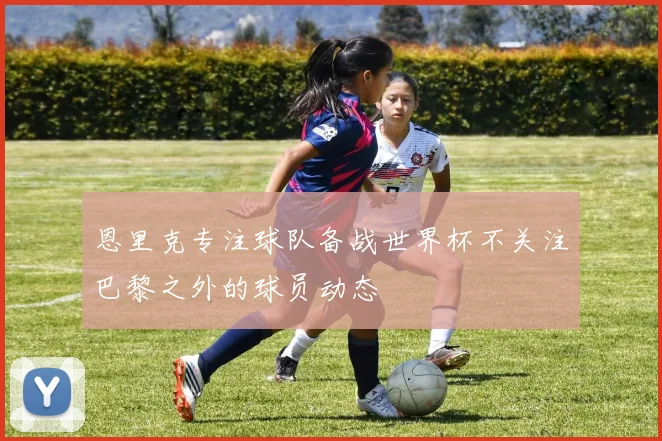 恩里克专注球队备战世界杯不关注巴黎之外的球员动态