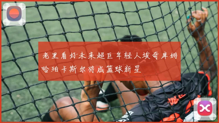 老里看好未来超巨年轻人埃奇库姆哈珀卡斯尔将成篮球新星