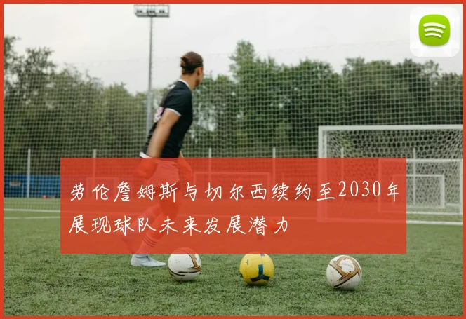劳伦詹姆斯与切尔西续约至2030年展现球队未来发展潜力