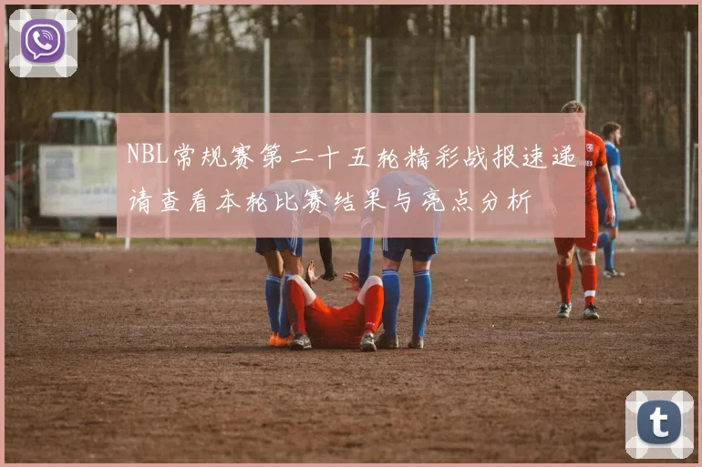 NBL常规赛第二十五轮精彩战报速递请查看本轮比赛结果与亮点分析