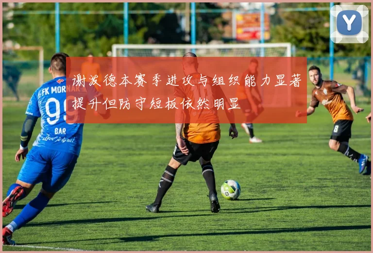 谢泼德本赛季进攻与组织能力显著提升但防守短板依然明显