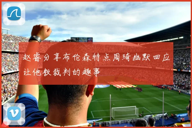 赵睿分享布伦森特点周琦幽默回应让他教裁判的趣事