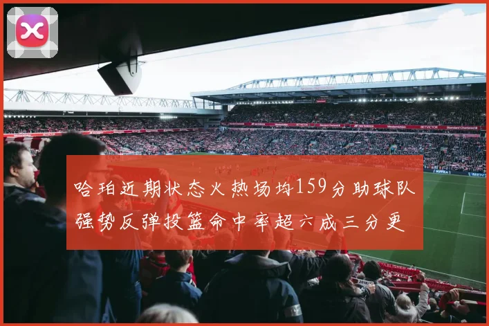 哈珀近期状态火热场均159分助球队强势反弹投篮命中率超六成三分更是惊艳