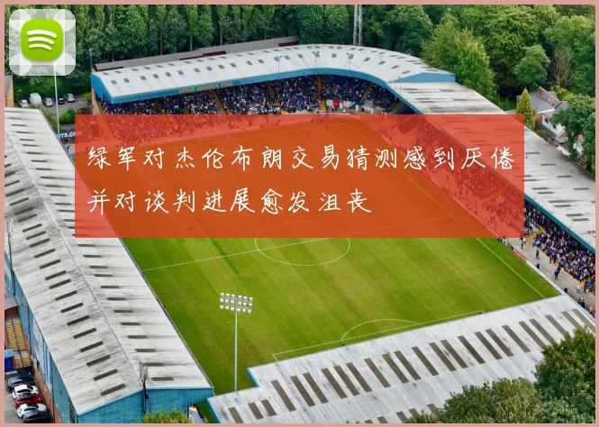 绿军对杰伦布朗交易猜测感到厌倦并对谈判进展愈发沮丧
