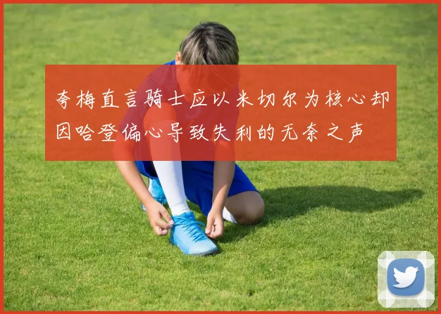 夸梅直言骑士应以米切尔为核心却因哈登偏心导致失利的无奈之声