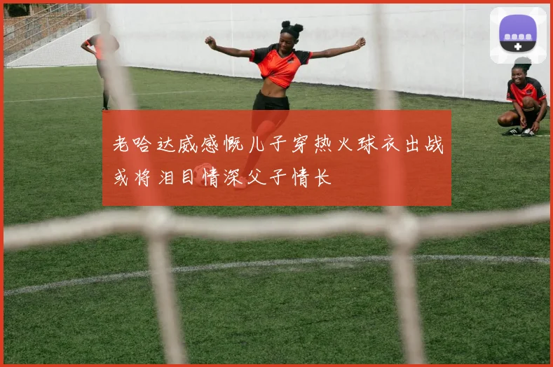老哈达威感慨儿子穿热火球衣出战或将泪目情深父子情长