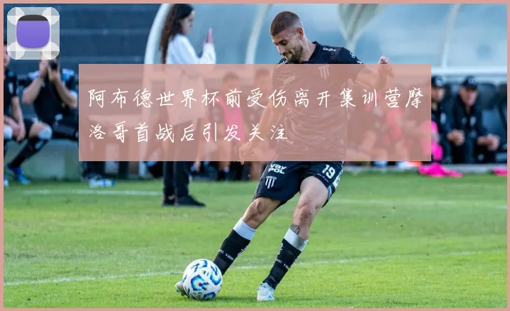 阿布德世界杯前受伤离开集训营摩洛哥首战后引发关注