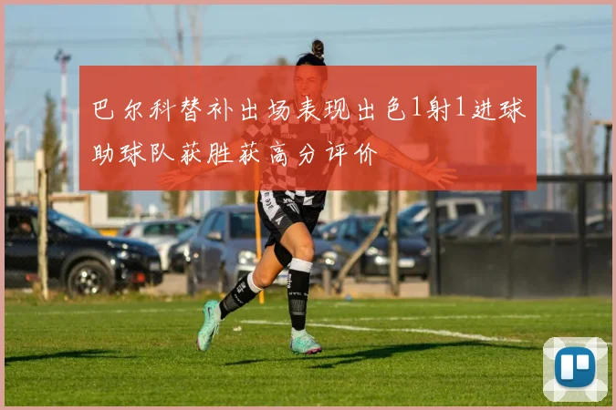 巴尔科替补出场表现出色1射1进球助球队获胜获高分评价