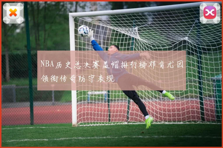 NBA历史总决赛盖帽排行榜邓肯尤因领衔传奇防守表现