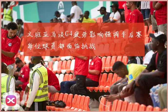 文班亚马谈G4疲劳影响强调季后赛每位球员都面临挑战