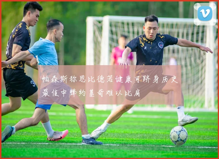 帕森斯称恩比德若健康可跻身历史最佳中锋约基奇难以比肩